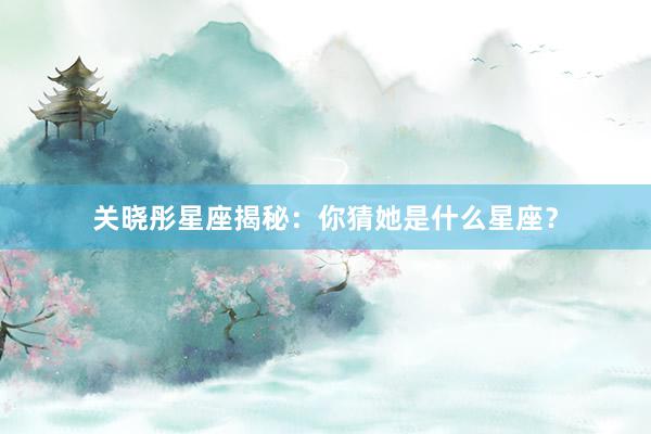 关晓彤星座揭秘：你猜她是什么星座？