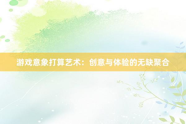 游戏意象打算艺术：创意与体验的无缺聚合