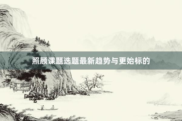 照顾课题选题最新趋势与更始标的